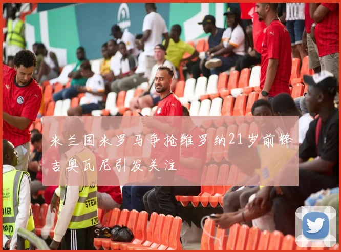 米兰国米罗马争抢维罗纳21岁前锋吉奥瓦尼引发关注