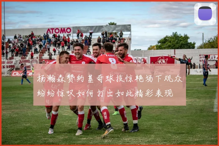 杨瀚森赞约基奇球技惊艳场下观众纷纷惊叹如何打出如此精彩表现