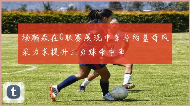 杨瀚森在G联赛展现申京与约基奇风采力求提升三分球命中率