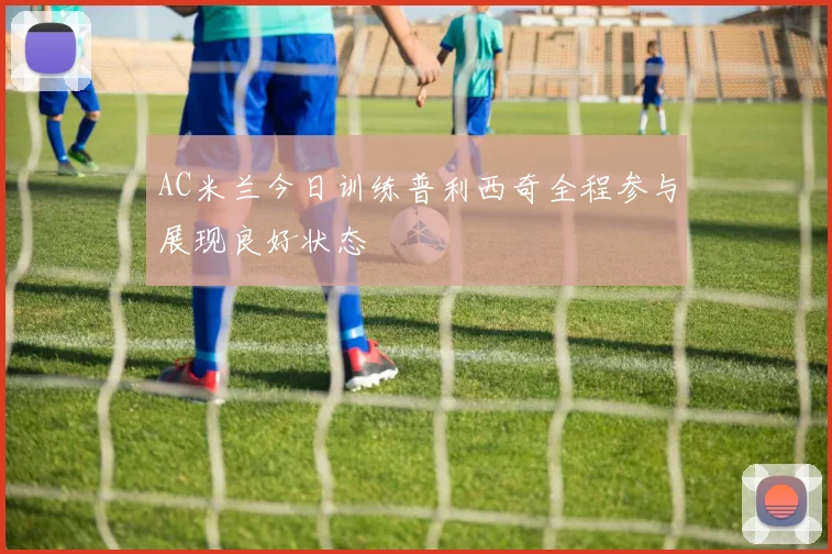 AC米兰今日训练普利西奇全程参与展现良好状态