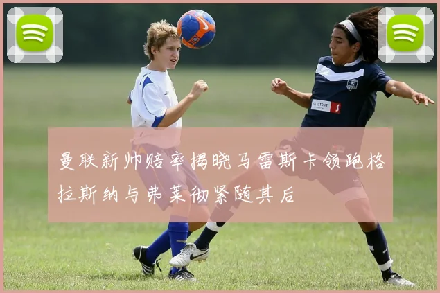 曼联新帅赔率揭晓马雷斯卡领跑格拉斯纳与弗莱彻紧随其后