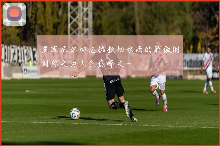 罗塞尼尔回忆执教切尔西的骄傲时刻称之为人生巅峰之一