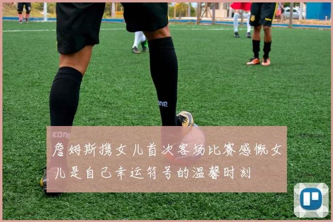 詹姆斯携女儿首次客场比赛感慨女儿是自己幸运符号的温馨时刻
