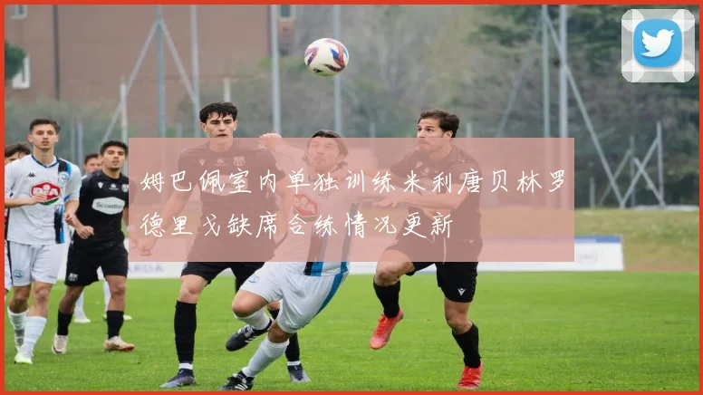 姆巴佩室内单独训练米利唐贝林罗德里戈缺席合练情况更新