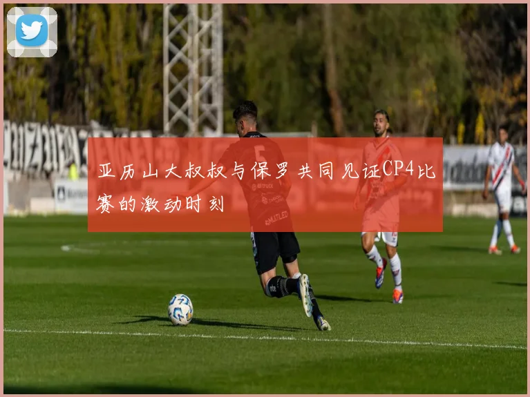 亚历山大叔叔与保罗共同见证CP4比赛的激动时刻