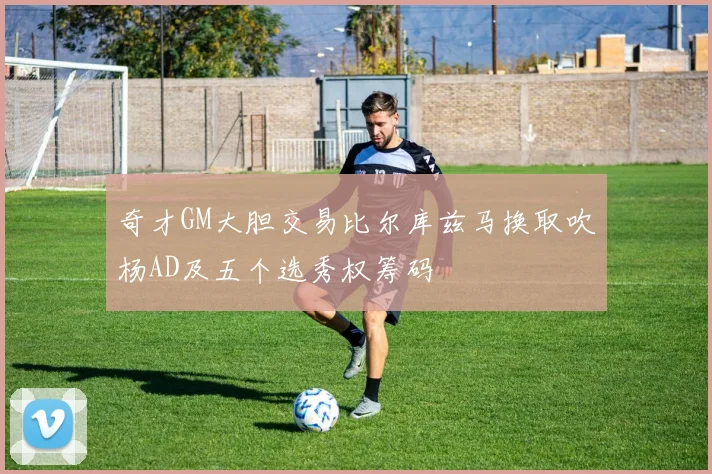 奇才GM大胆交易比尔库兹马换取吹杨AD及五个选秀权筹码