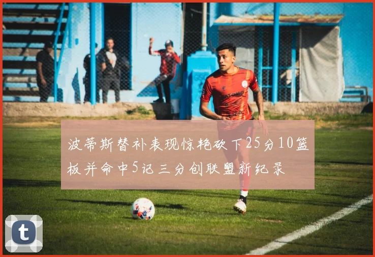 波蒂斯替补表现惊艳砍下25分10篮板并命中5记三分创联盟新纪录