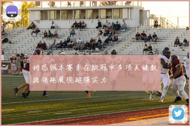 姆巴佩本赛季在欧冠中多项关键数据领跑展现超强实力