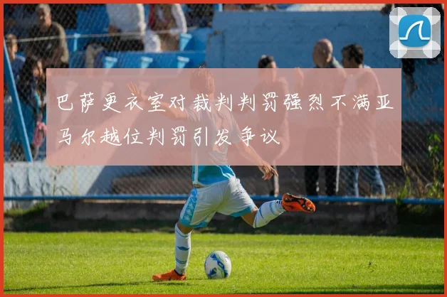 巴萨更衣室对裁判判罚强烈不满亚马尔越位判罚引发争议