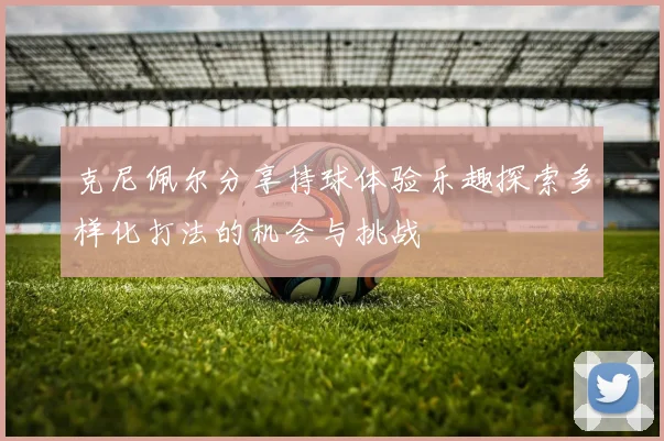 克尼佩尔分享持球体验乐趣探索多样化打法的机会与挑战