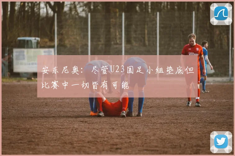 安东尼奥：尽管U23国足小组垫底但比赛中一切皆有可能