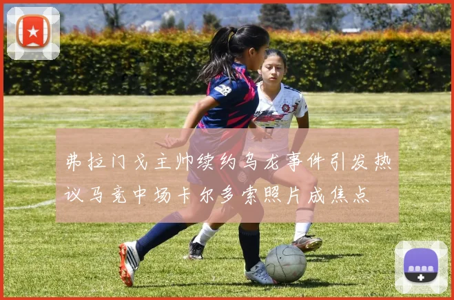 弗拉门戈主帅续约乌龙事件引发热议马竞中场卡尔多索照片成焦点