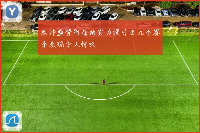 瓜帅盛赞阿森纳实力提升近几个赛季表现令人惊叹