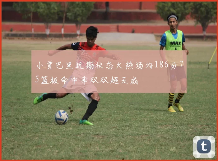 小贾巴里近期状态火热场均186分75篮板命中率双双超五成