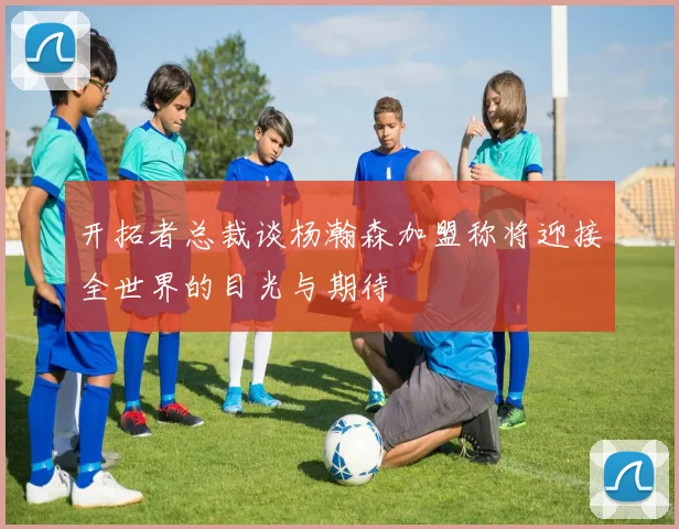 开拓者总裁谈杨瀚森加盟称将迎接全世界的目光与期待