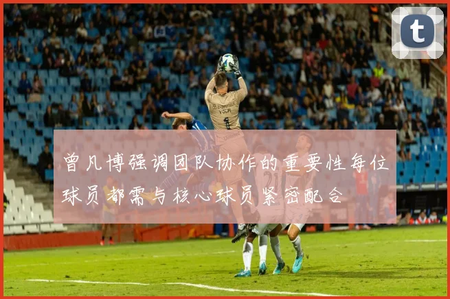 曾凡博强调团队协作的重要性每位球员都需与核心球员紧密配合