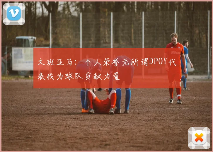 文班亚马：个人荣誉无所谓DPOY代表我为球队贡献力量
