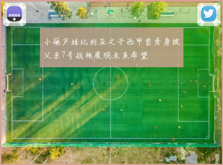 小葫芦娃比利亚之子西甲首秀身披父亲7号战袍展现未来希望
