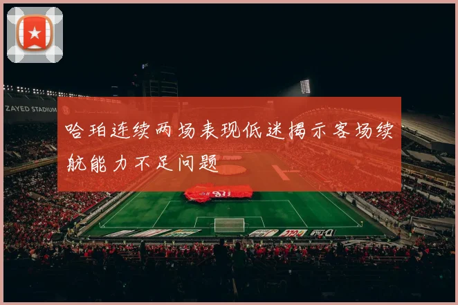 哈珀连续两场表现低迷揭示客场续航能力不足问题