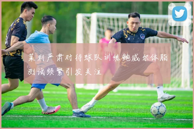 莱利严肃对待球队训练鲍威尔体脂测试频繁引发关注