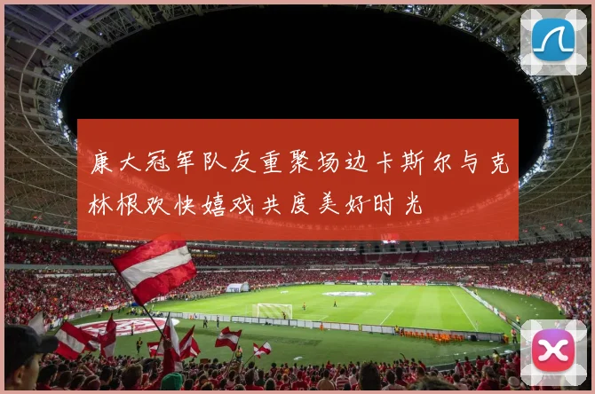 康大冠军队友重聚场边卡斯尔与克林根欢快嬉戏共度美好时光