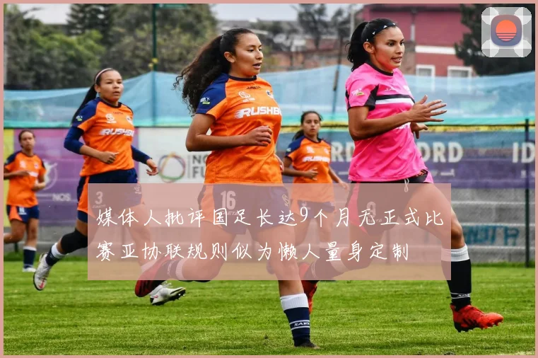 媒体人批评国足长达9个月无正式比赛亚协联规则似为懒人量身定制
